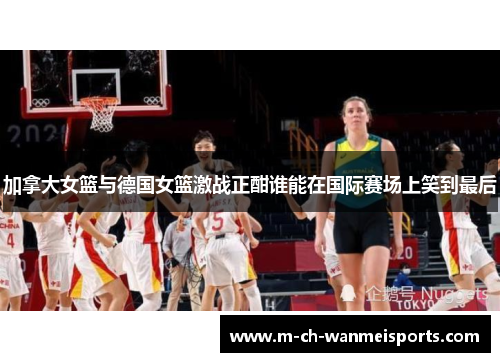 加拿大女篮与德国女篮激战正酣谁能在国际赛场上笑到最后
